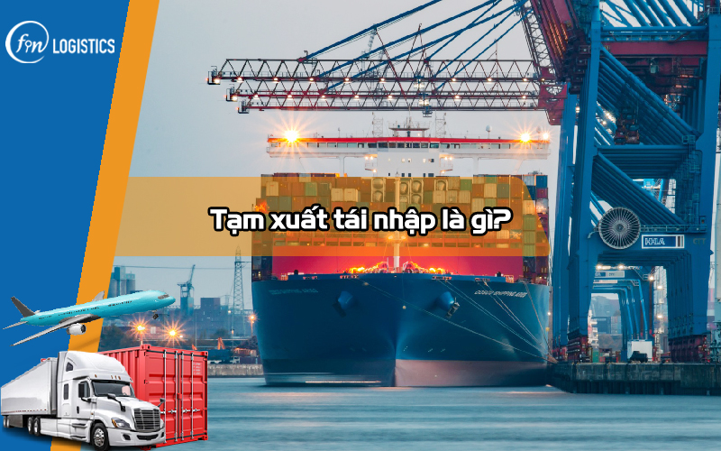 Tạm xuất tái nhập là gì? Vài điều cần nắm rõ về loại hàng hóa này