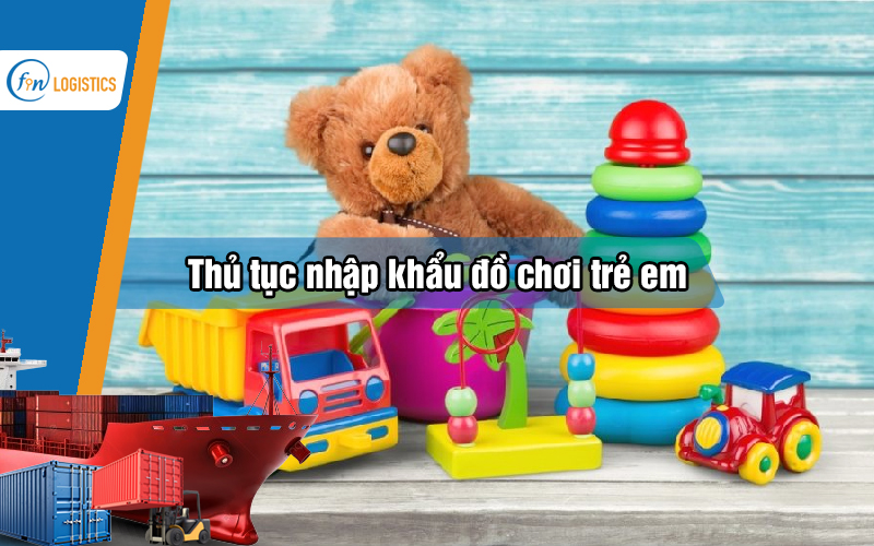 Các bước thực hiện thủ tục nhập khẩu đồ chơi trẻ em chi tiết nhất