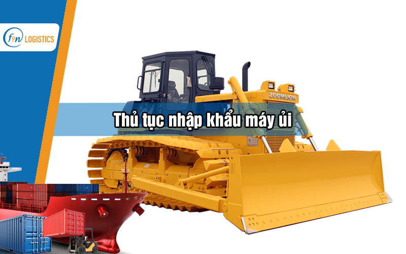 Thủ tục nhập khẩu máy ủi bao gồm những bước làm quan trọng nào?