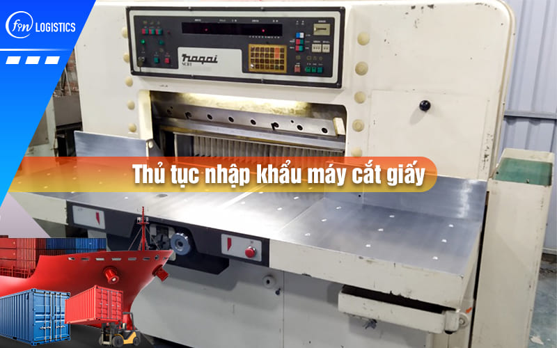 Tìm hiểu chi tiết các bước chuẩn bị thủ tục nhập khẩu máy cắt giấy từ A – Z