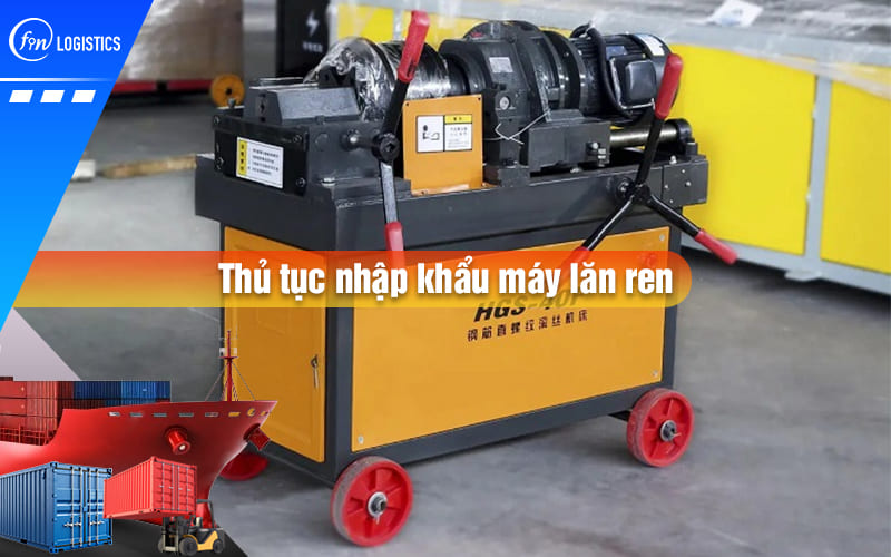 Tất tần tật quy trình chuẩn bị và thực hiện thủ tục nhập khẩu máy lăn ren