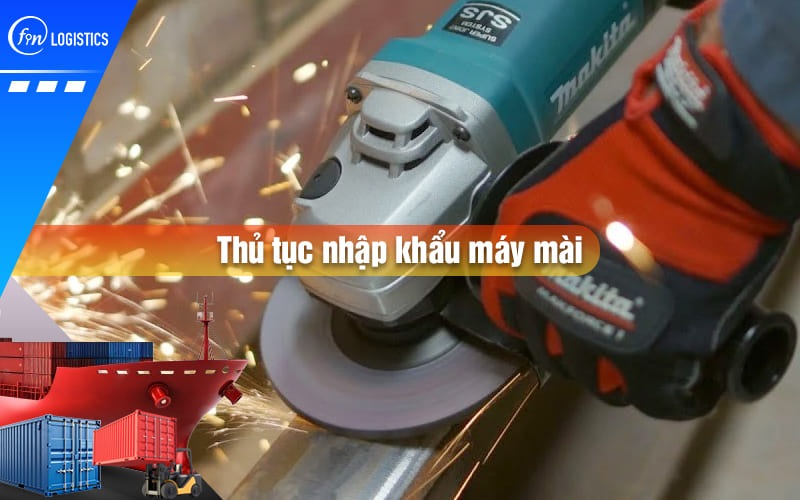 Cập nhật các bước chuẩn bị thủ tục nhập khẩu máy mài theo quy định Nhà nước