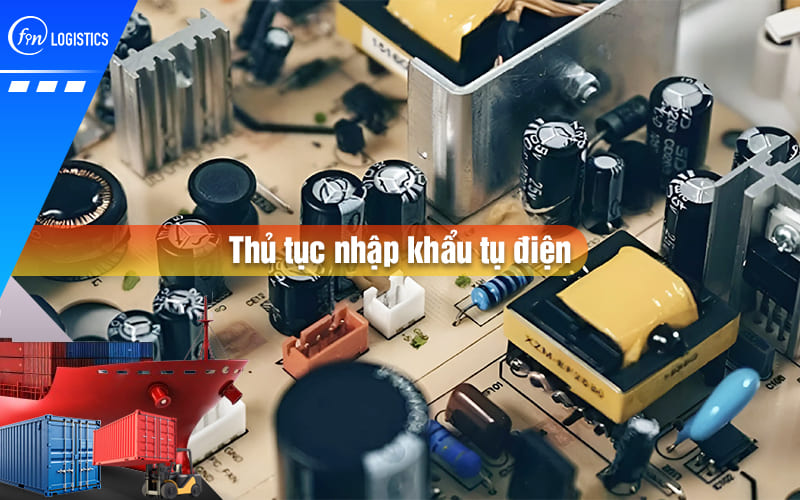 Hướng dẫn tất tần tật các bước làm thủ tục nhập khẩu tụ điện mới nhất